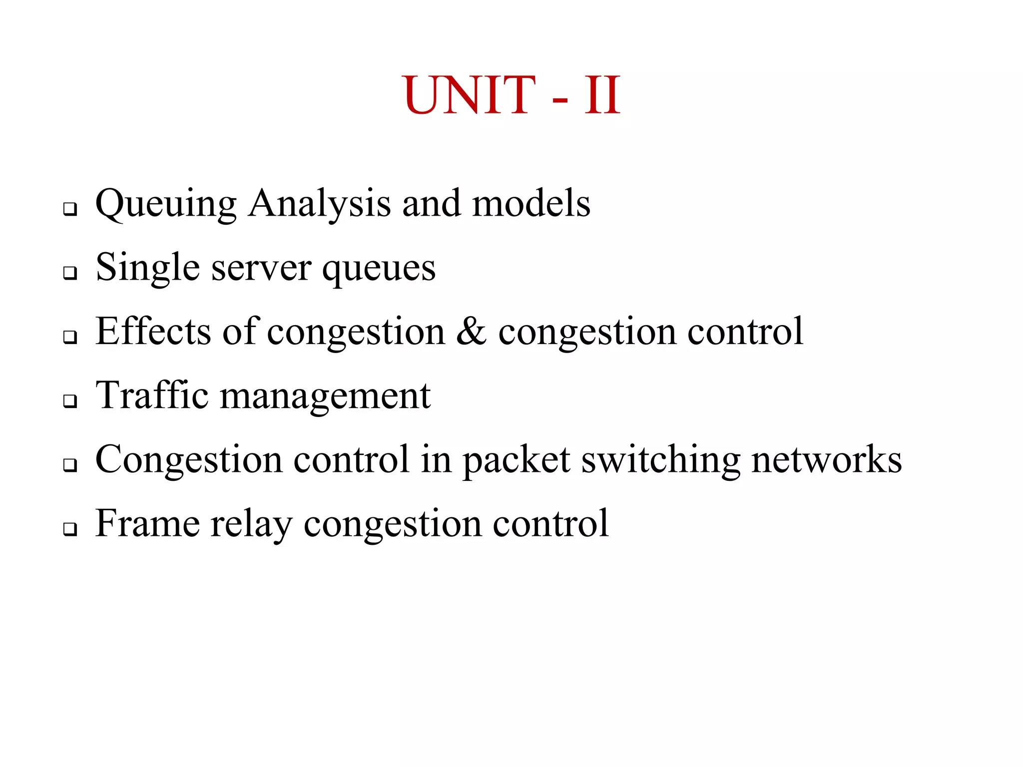 UNIT - II


Queuing Analysis and models



Single server queues



Effects of congestion & congestion control



Traffic management



Congestion control in packet switching networks



Frame relay congestion control

 