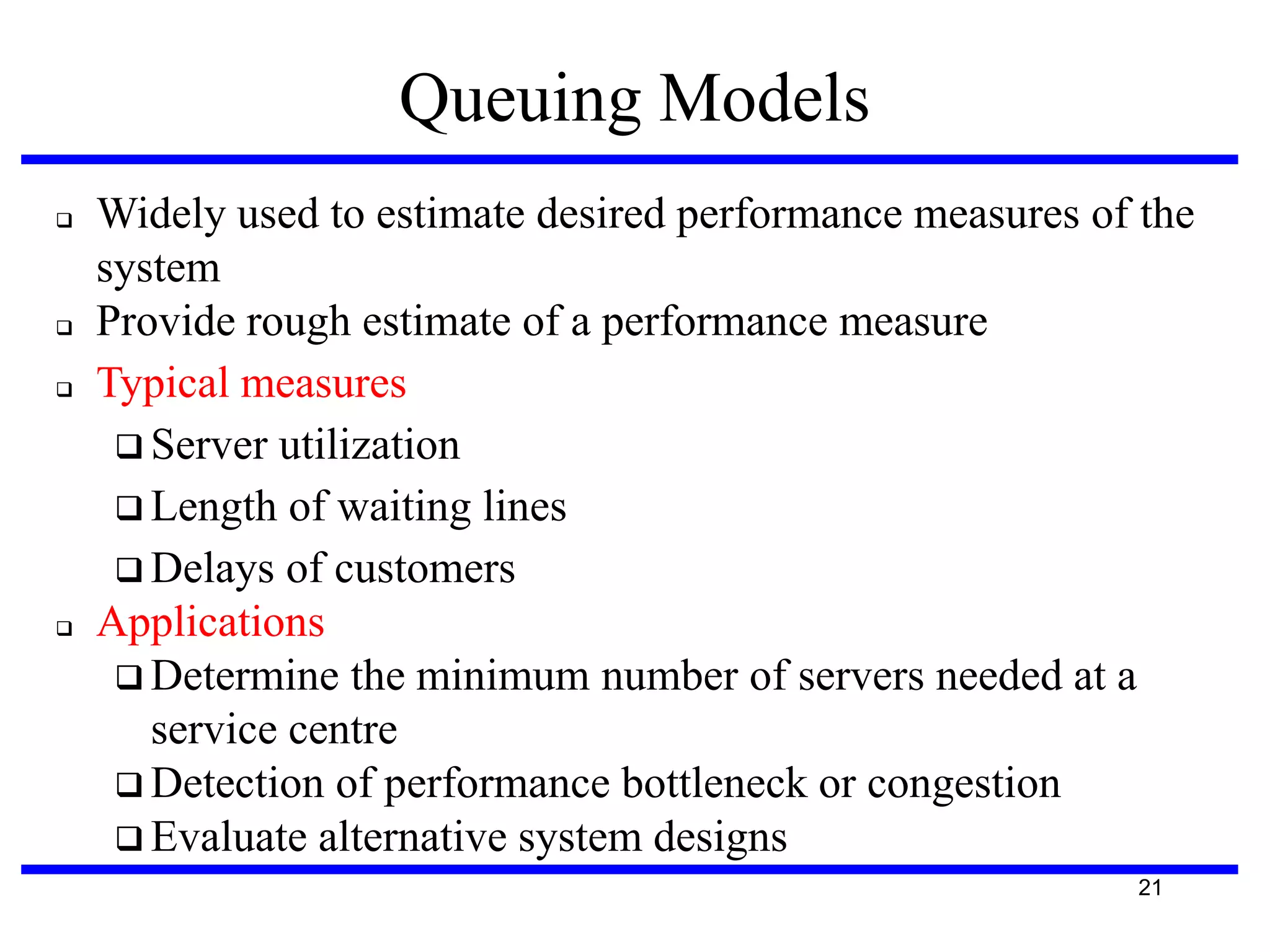 Queuing Models







Widely used to estimate desired performance measures of the
system
Provide rough estimate of a performance measure
Typical measures
 Server utilization
 Length of waiting lines
 Delays of customers
Applications
 Determine the minimum number of servers needed at a
service centre
 Detection of performance bottleneck or congestion
 Evaluate alternative system designs
21

 