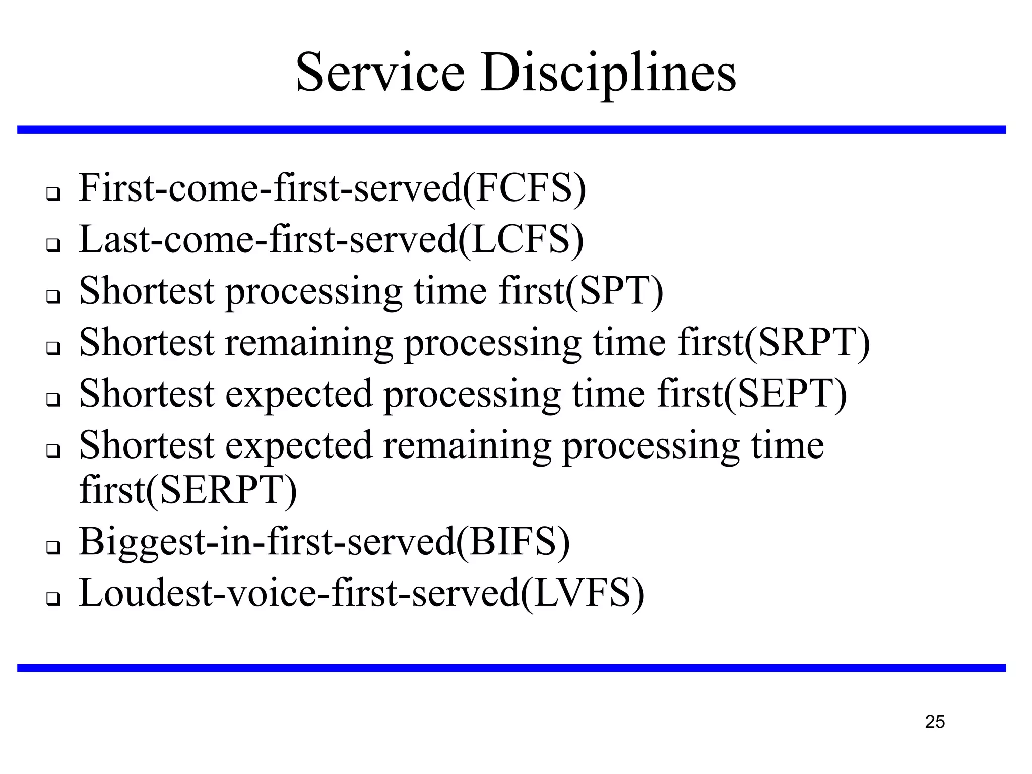 Service Disciplines












First-come-first-served(FCFS)‫‏‬
Last-come-first-served(LCFS)‫‏‬
Shortest processing time first(SPT)‫‏‬
Shortest remaining processing time first(SRPT)‫‏‬
Shortest expected processing time first(SEPT)‫‏‬
Shortest expected remaining processing time
first(SERPT)‫‏‬
Biggest-in-first-served(BIFS)‫‏‬
Loudest-voice-first-served(LVFS)‫‏‬
25

 