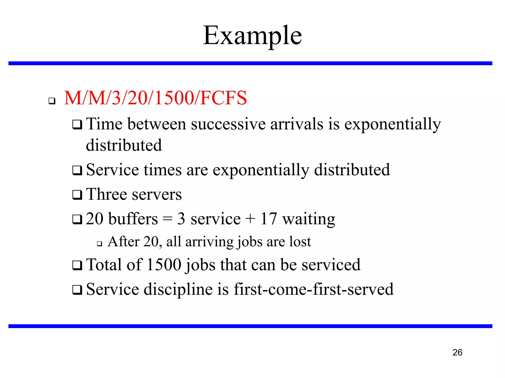 Example


M/M/3/20/1500/FCFS
 Time

between successive arrivals is exponentially
distributed
 Service times are exponentially distributed
 Three servers
 20 buffers = 3 service + 17 waiting


After 20, all arriving jobs are lost

 Total

of 1500 jobs that can be serviced
 Service discipline is first-come-first-served

26

 