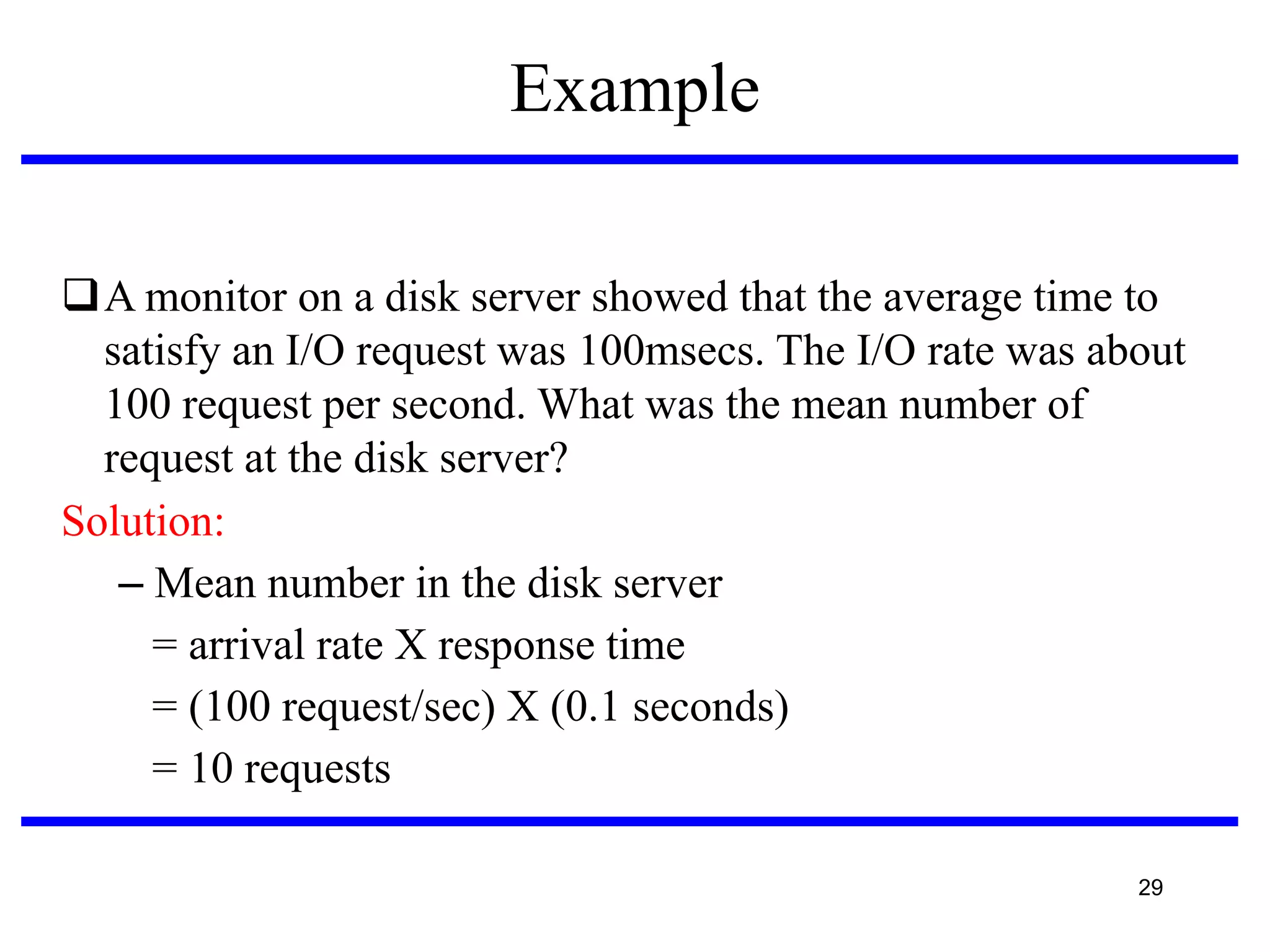 Example
A monitor on a disk server showed that the average time to
satisfy an I/O request was 100msecs. The I/O rate was about
100 request per second. What was the mean number of
request at the disk server?
Solution:
– Mean number in the disk server
= arrival rate X response time
= (100 request/sec) X (0.1 seconds)‫‏‬
= 10 requests
29

 