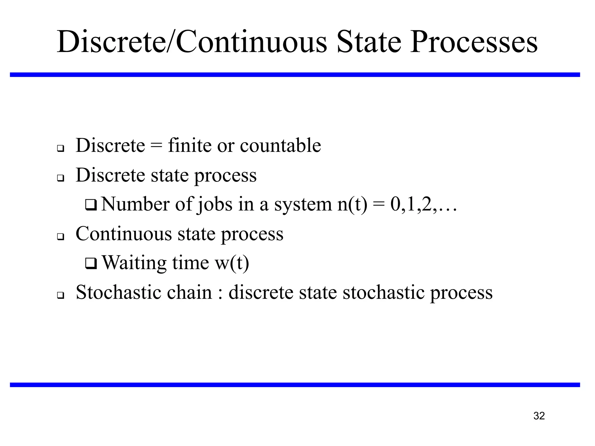 Discrete/Continuous State Processes









Discrete = finite or countable
Discrete state process
 Number of jobs in a system n(t) = 0,1,2,…
Continuous state process
 Waiting time w(t)‫‏‬
Stochastic chain : discrete state stochastic process

32

 