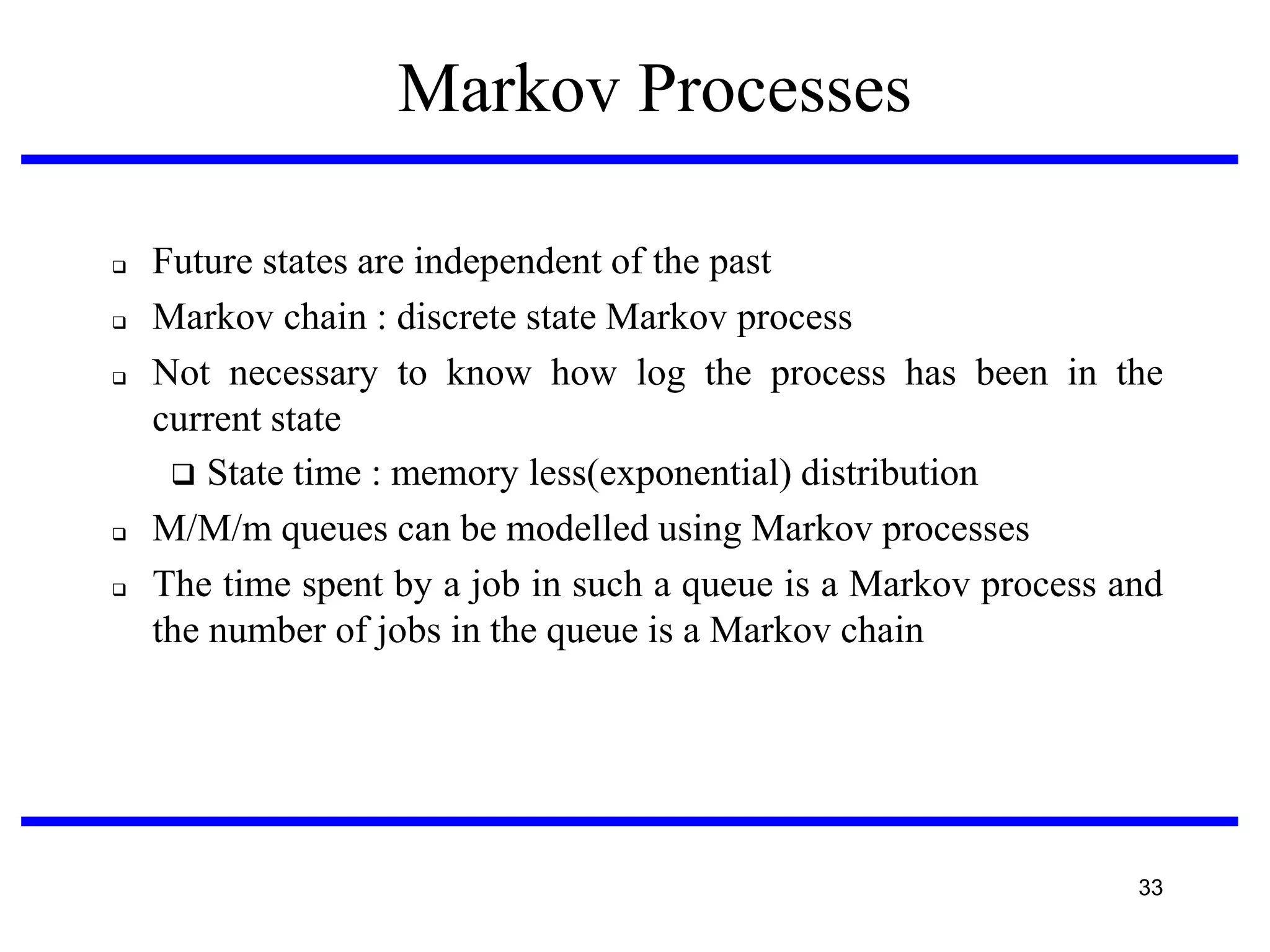 Markov Processes







Future states are independent of the past
Markov chain : discrete state Markov process
Not necessary to know how log the process has been in the
current state
 State time : memory less(exponential) distribution
M/M/m queues can be modelled using Markov processes
The time spent by a job in such a queue is a Markov process and
the number of jobs in the queue is a Markov chain

33

 
