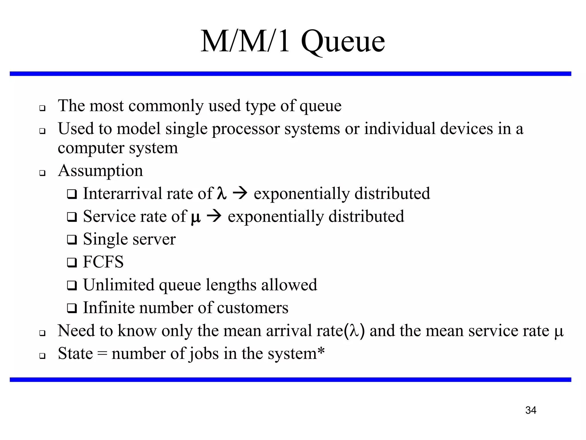 M/M/1 Queue








The most commonly used type of queue
Used to model single processor systems or individual devices in a
computer system
Assumption
 Interarrival rate of   exponentially distributed
 Service rate of   exponentially distributed
 Single server
 FCFS
 Unlimited queue lengths allowed
 Infinite number of customers
Need to know only the mean arrival rate() and the mean service rate 
State = number of jobs in the system*
34

 