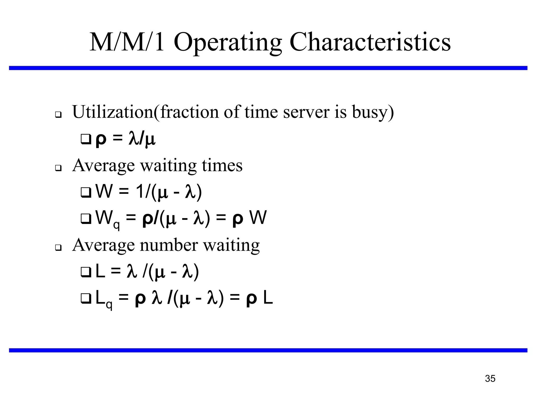 M/M/1 Operating Characteristics






Utilization(fraction of time server is busy)‫‏‬
 ρ = /
Average waiting times
 W = 1/( - )
 Wq = ρ/( - ) = ρ W
Average number waiting
 L =  /( - )
 Lq = ρ  /( - ) = ρ L

35

 