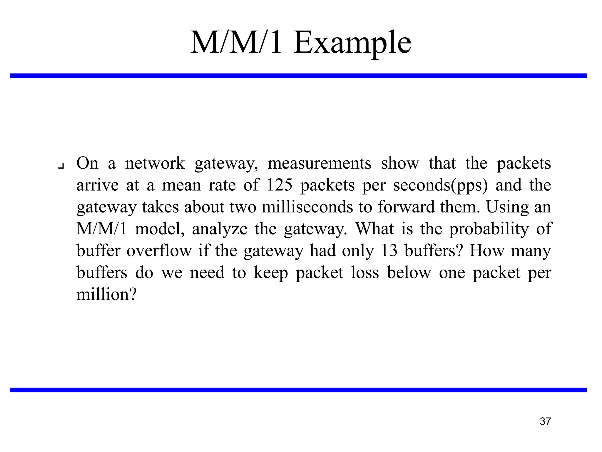 M/M/1 Example



On a network gateway, measurements show that the packets
arrive at a mean rate of 125 packets per seconds(pps) and the
gateway takes about two milliseconds to forward them. Using an
M/M/1 model, analyze the gateway. What is the probability of
buffer overflow if the gateway had only 13 buffers? How many
buffers do we need to keep packet loss below one packet per
million?

37

 