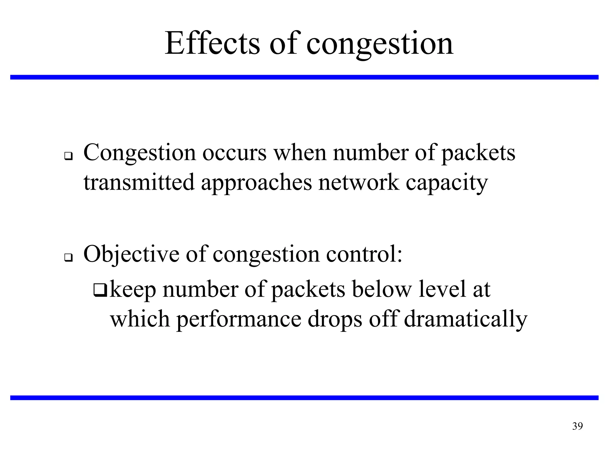 Effects of congestion





Congestion occurs when number of packets
transmitted approaches network capacity
Objective of congestion control:
 keep number of packets below level at
which performance drops off dramatically

39

 