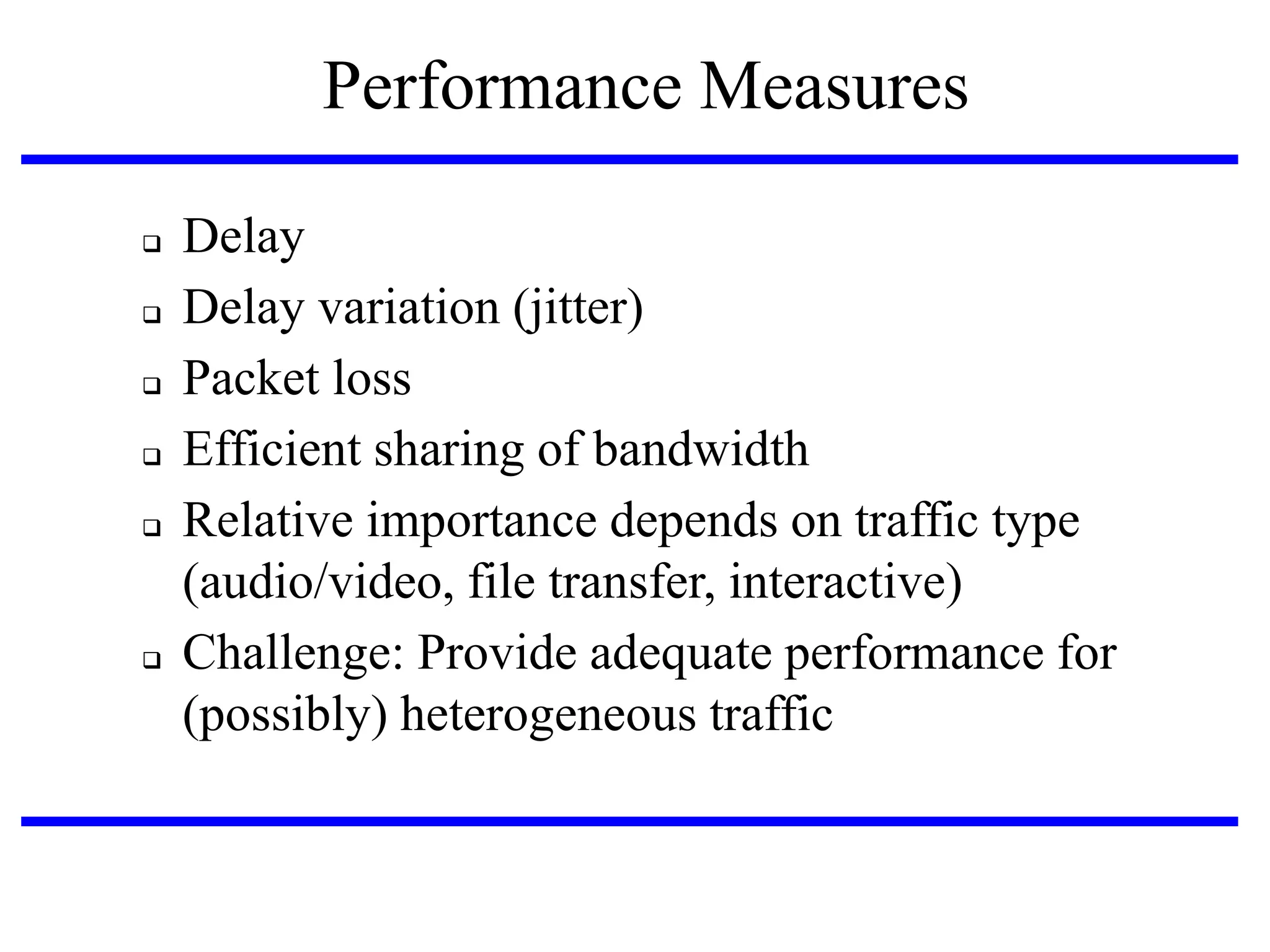 Performance Measures








Delay
Delay variation (jitter)‫‏‬
Packet loss
Efficient sharing of bandwidth
Relative importance depends on traffic type
(audio/video, file transfer, interactive)‫‏‬
Challenge: Provide adequate performance for
(possibly) heterogeneous traffic

 