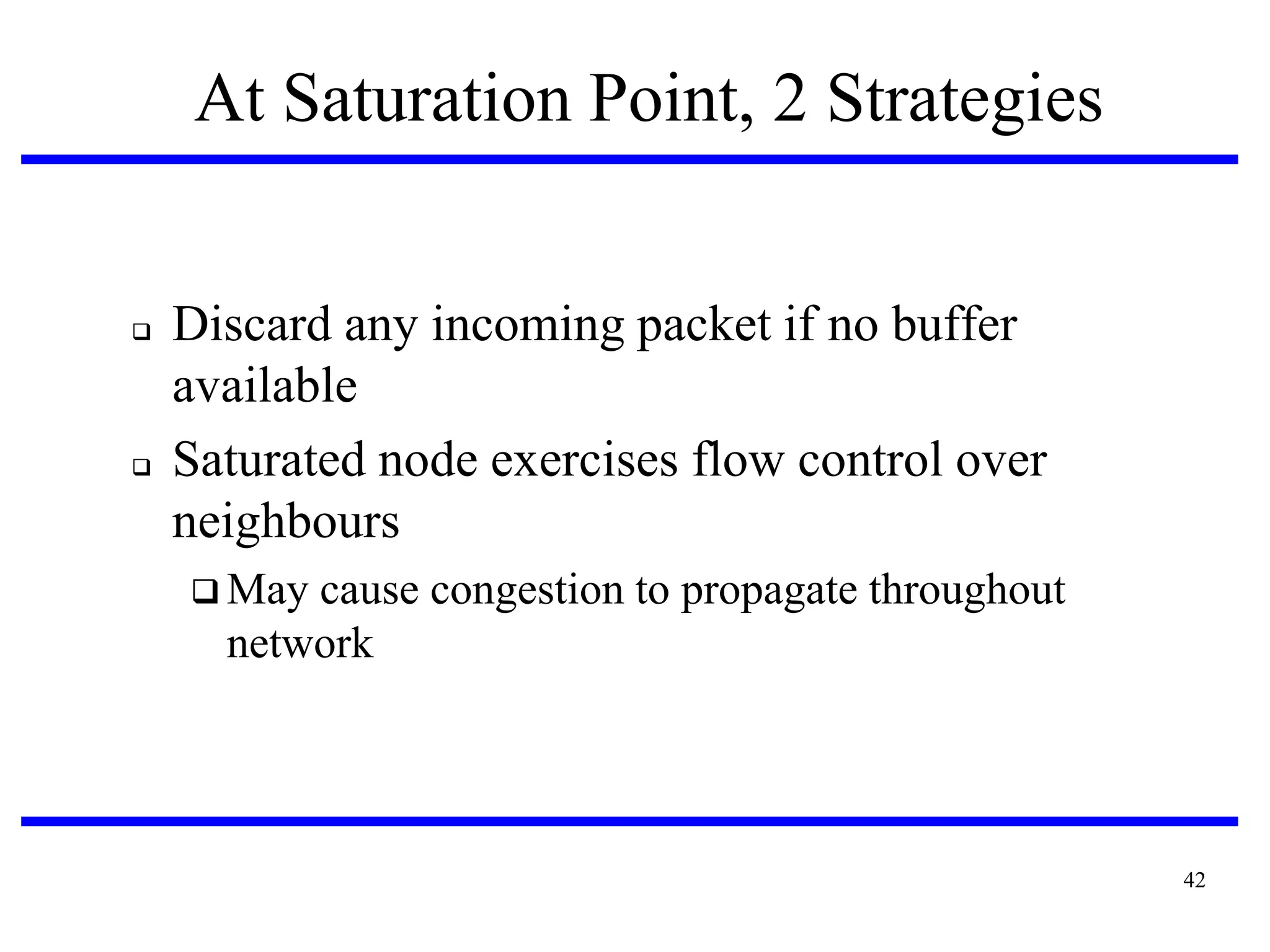 At Saturation Point, 2 Strategies





Discard any incoming packet if no buffer
available
Saturated node exercises flow control over
neighbours
 May

cause congestion to propagate throughout
network

42

 
