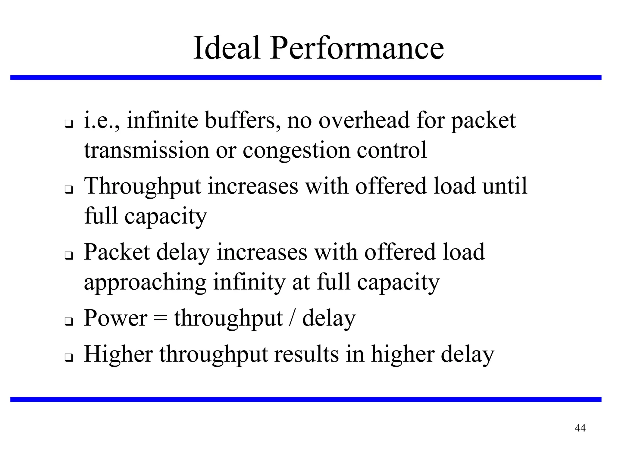 Ideal Performance









i.e., infinite buffers, no overhead for packet
transmission or congestion control
Throughput increases with offered load until
full capacity
Packet delay increases with offered load
approaching infinity at full capacity
Power = throughput / delay
Higher throughput results in higher delay
44

 