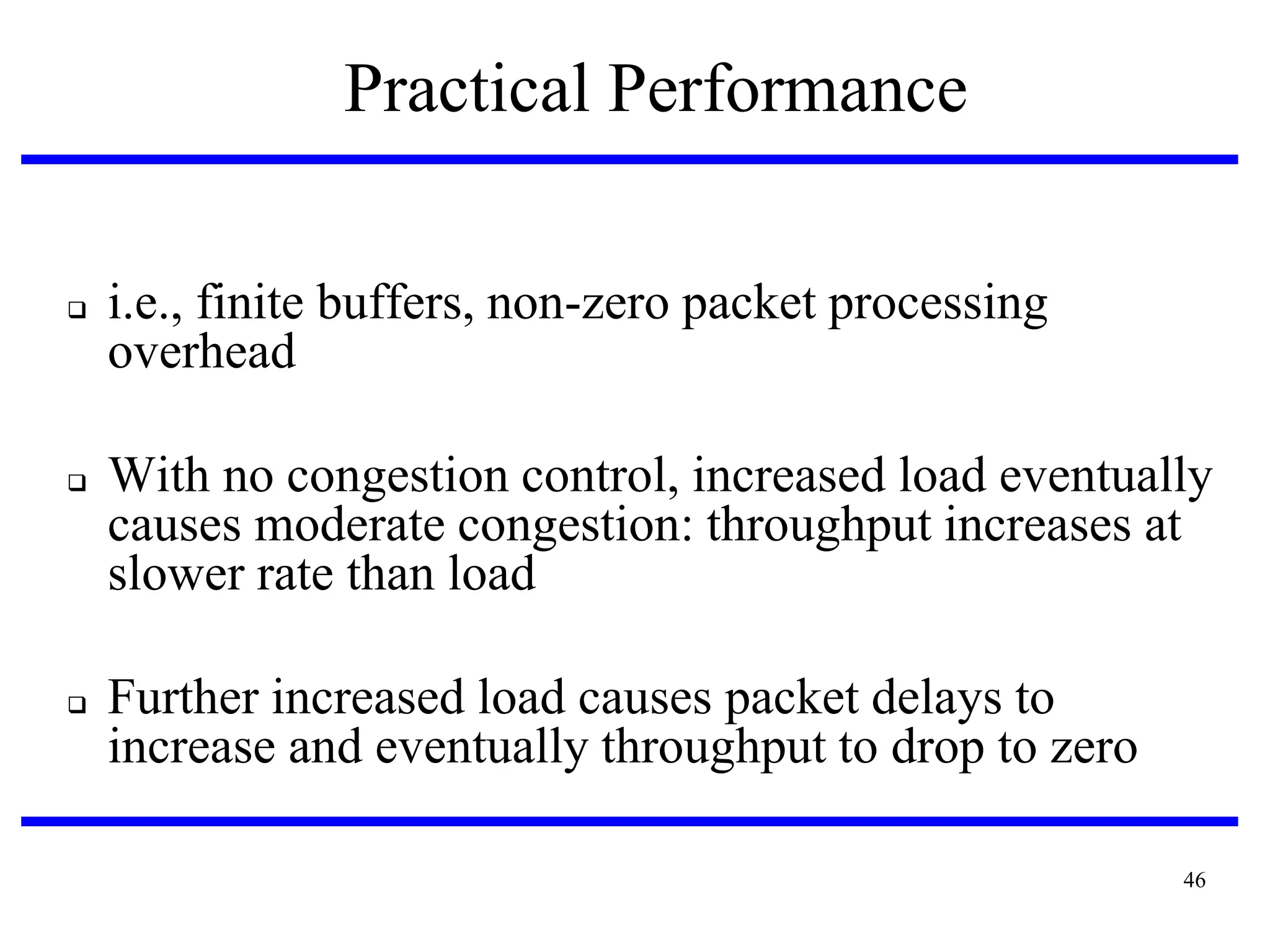 Practical Performance






i.e., finite buffers, non-zero packet processing
overhead
With no congestion control, increased load eventually
causes moderate congestion: throughput increases at
slower rate than load

Further increased load causes packet delays to
increase and eventually throughput to drop to zero
46

 