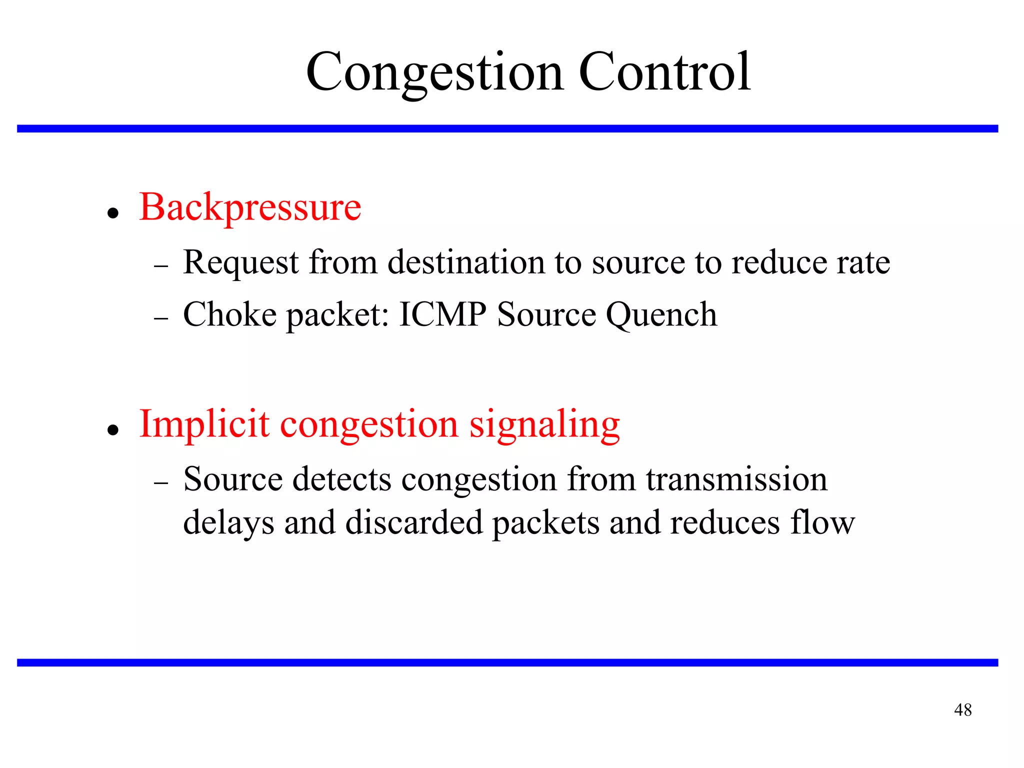 Congestion Control


Backpressure





Request from destination to source to reduce rate
Choke packet: ICMP Source Quench

Implicit congestion signaling


Source detects congestion from transmission
delays and discarded packets and reduces flow

48

 