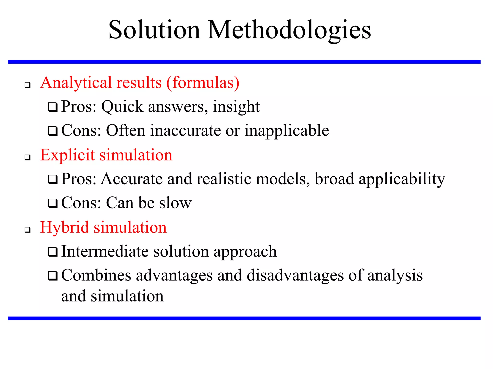 Solution Methodologies






Analytical results (formulas)‫‏‬
 Pros: Quick answers, insight
 Cons: Often inaccurate or inapplicable
Explicit simulation
 Pros: Accurate and realistic models, broad applicability
 Cons: Can be slow
Hybrid simulation
 Intermediate solution approach
 Combines advantages and disadvantages of analysis
and simulation

 