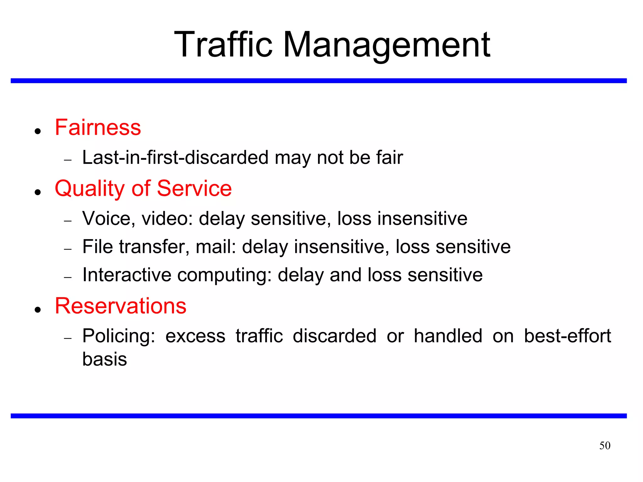 Traffic Management


Fairness




Quality of Service






Last-in-first-discarded may not be fair

Voice, video: delay sensitive, loss insensitive
File transfer, mail: delay insensitive, loss sensitive
Interactive computing: delay and loss sensitive

Reservations


Policing: excess traffic discarded or handled on best-effort
basis

50

 