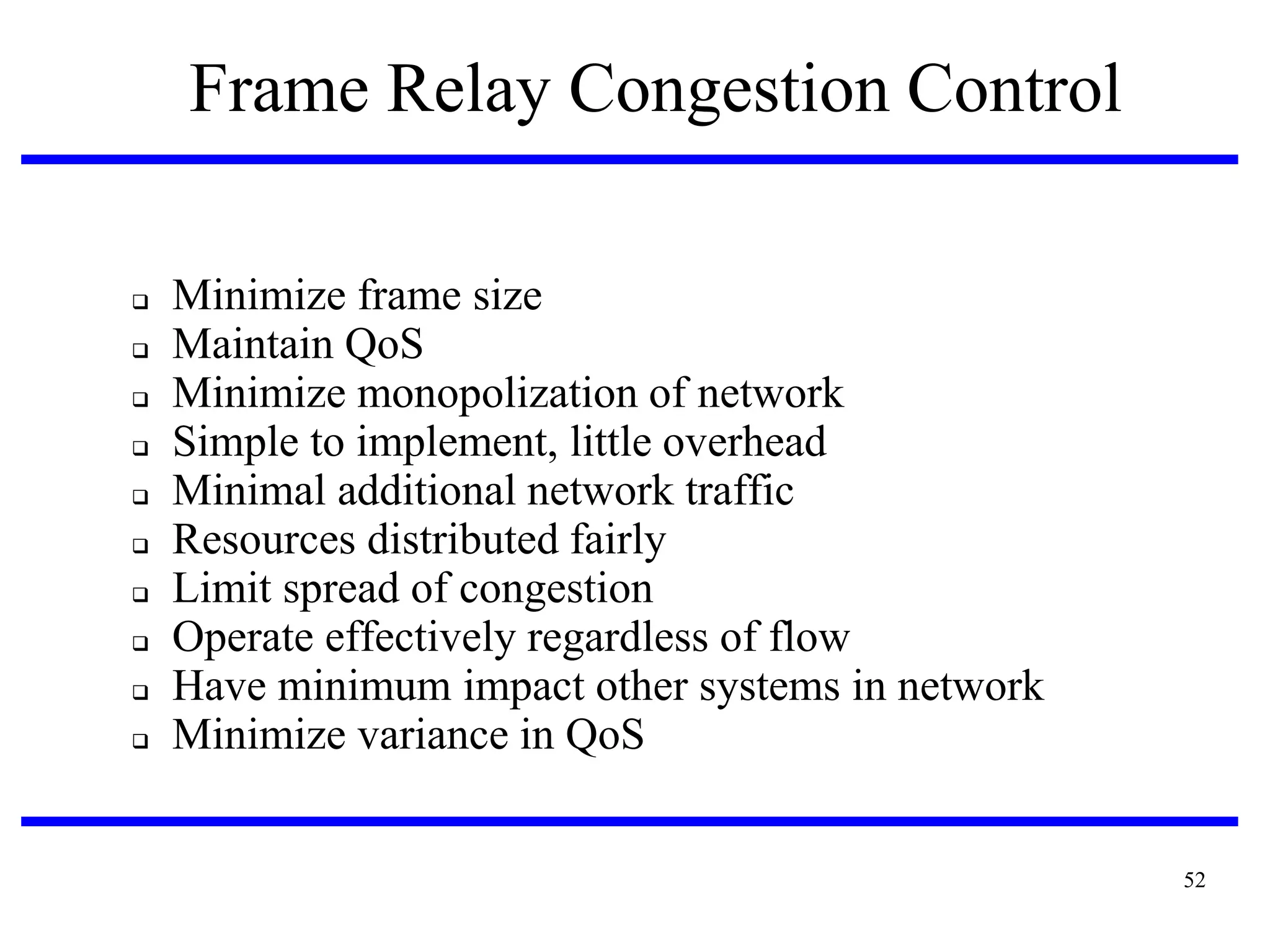 Frame Relay Congestion Control












Minimize frame size
Maintain QoS
Minimize monopolization of network
Simple to implement, little overhead
Minimal additional network traffic
Resources distributed fairly
Limit spread of congestion
Operate effectively regardless of flow
Have minimum impact other systems in network
Minimize variance in QoS

52

 