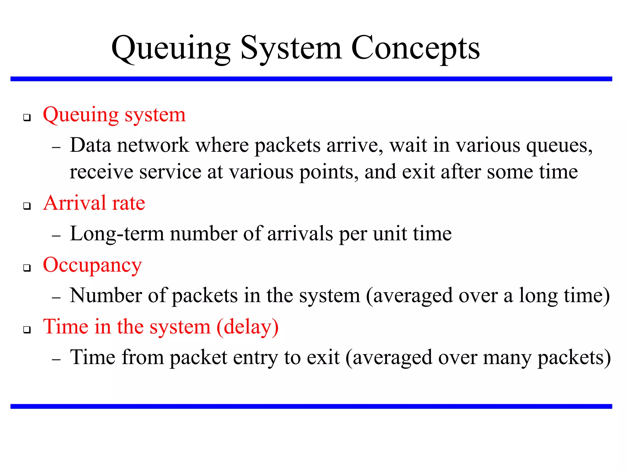 Queuing System Concepts








Queuing system
 Data network where packets arrive, wait in various queues,
receive service at various points, and exit after some time
Arrival rate
 Long-term number of arrivals per unit time
Occupancy
 Number of packets in the system (averaged over a long time)‫‏‬
Time in the system (delay)‫‏‬
 Time from packet entry to exit (averaged over many packets)‫‏‬

 