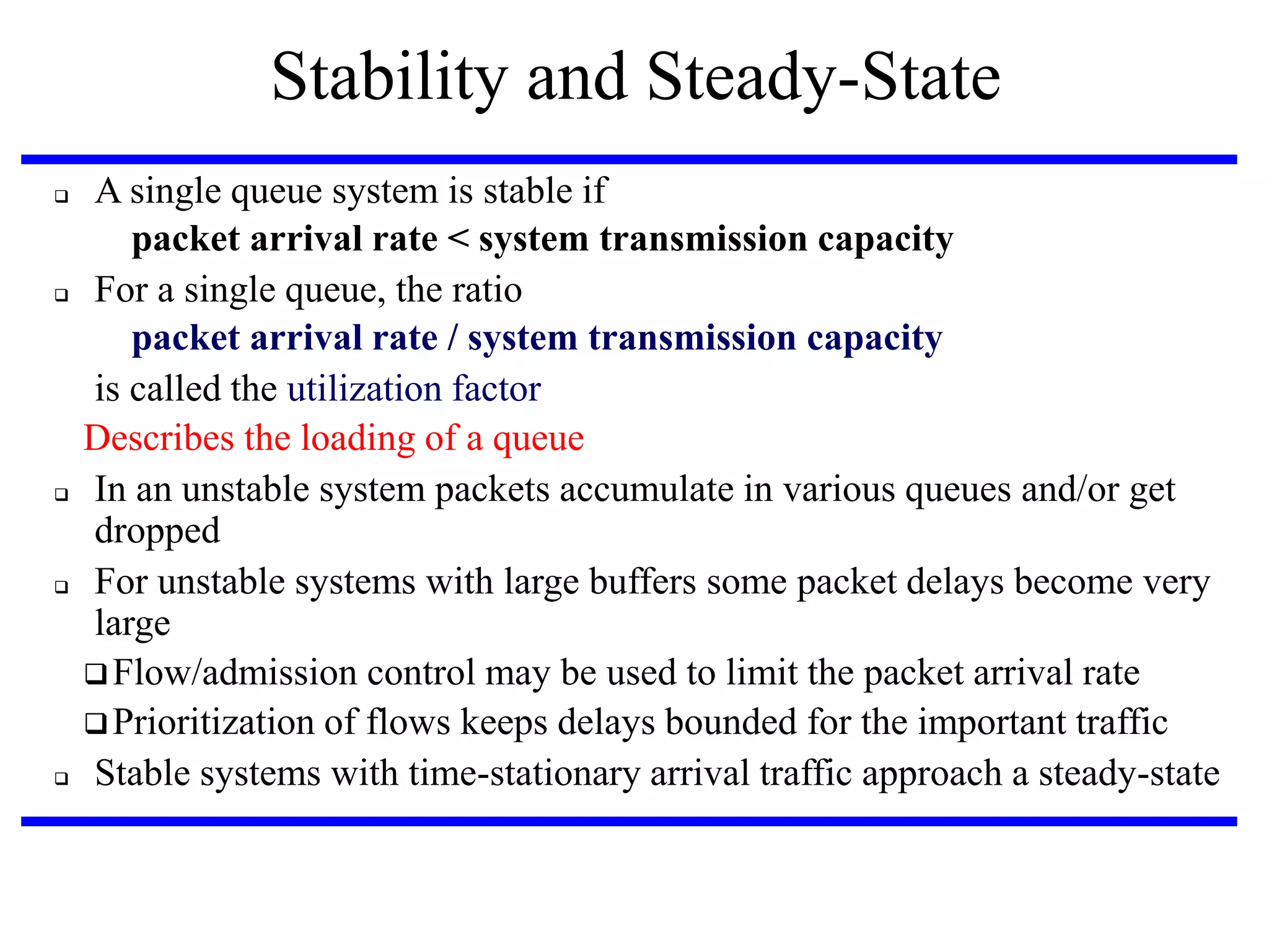 Stability and Steady-State










A single queue system is stable if
packet arrival rate < system transmission capacity
For a single queue, the ratio
packet arrival rate / system transmission capacity
is called the utilization factor
Describes the loading of a queue
In an unstable system packets accumulate in various queues and/or get
dropped
For unstable systems with large buffers some packet delays become very
large
 Flow/admission control may be used to limit the packet arrival rate
 Prioritization of flows keeps delays bounded for the important traffic
Stable systems with time-stationary arrival traffic approach a steady-state

 