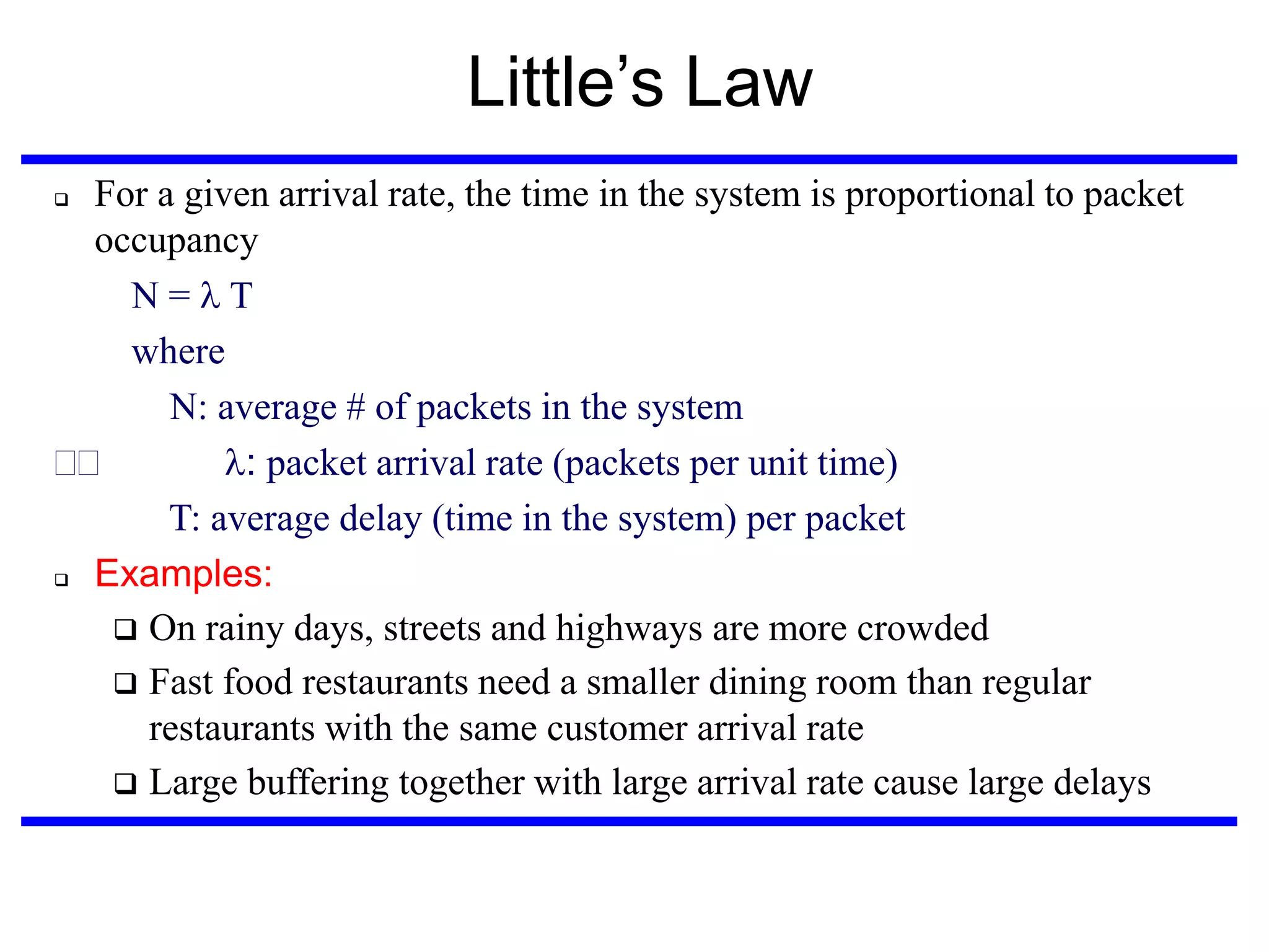 Little’s Law
For a given arrival rate, the time in the system is proportional to packet
occupancy
N=T
where
N: average # of packets in the system
: packet arrival rate (packets per unit time)‫‏‬
T: average delay (time in the system) per packet
 Examples:
 On rainy days, streets and highways are more crowded
 Fast food restaurants need a smaller dining room than regular
restaurants with the same customer arrival rate
 Large buffering together with large arrival rate cause large delays


 