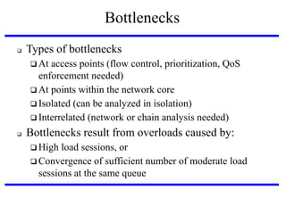 Bottlenecks


Types of bottlenecks
 At

access points (flow control, prioritization, QoS
enforcement needed)‫‏‬
 At points within the network core
 Isolated (can be analyzed in isolation)‫‏‬
 Interrelated (network or chain analysis needed)


Bottlenecks result from overloads caused by:
 High

load sessions, or
 Convergence of sufficient number of moderate load
sessions at the same queue

 
