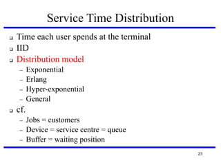 Service Time Distribution




Time each user spends at the terminal
IID
Distribution model







Exponential
Erlang
Hyper-exponential
General

cf.




Jobs = customers
Device = service centre = queue
Buffer = waiting position
23

 
