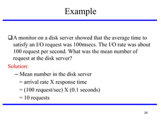 Example
A monitor on a disk server showed that the average time to
satisfy an I/O request was 100msecs. The I/O rate was about
100 request per second. What was the mean number of
request at the disk server?
Solution:
– Mean number in the disk server
= arrival rate X response time
= (100 request/sec) X (0.1 seconds)‫‏‬
= 10 requests
29

 