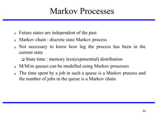 Markov Processes







Future states are independent of the past
Markov chain : discrete state Markov process
Not necessary to know how log the process has been in the
current state
 State time : memory less(exponential) distribution
M/M/m queues can be modelled using Markov processes
The time spent by a job in such a queue is a Markov process and
the number of jobs in the queue is a Markov chain

33

 