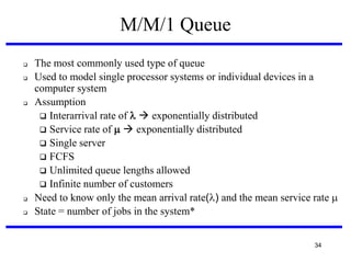M/M/1 Queue








The most commonly used type of queue
Used to model single processor systems or individual devices in a
computer system
Assumption
 Interarrival rate of   exponentially distributed
 Service rate of   exponentially distributed
 Single server
 FCFS
 Unlimited queue lengths allowed
 Infinite number of customers
Need to know only the mean arrival rate() and the mean service rate 
State = number of jobs in the system*
34

 