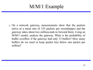 M/M/1 Example



On a network gateway, measurements show that the packets
arrive at a mean rate of 125 packets per seconds(pps) and the
gateway takes about two milliseconds to forward them. Using an
M/M/1 model, analyze the gateway. What is the probability of
buffer overflow if the gateway had only 13 buffers? How many
buffers do we need to keep packet loss below one packet per
million?

37

 