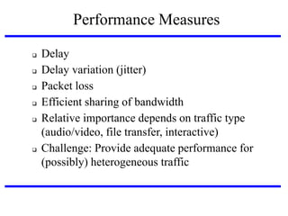 Performance Measures








Delay
Delay variation (jitter)‫‏‬
Packet loss
Efficient sharing of bandwidth
Relative importance depends on traffic type
(audio/video, file transfer, interactive)‫‏‬
Challenge: Provide adequate performance for
(possibly) heterogeneous traffic

 