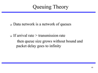 Queuing Theory





Data network is a network of queues
If arrival rate > transmission rate
then queue size grows without bound and
packet delay goes to infinity

40

 