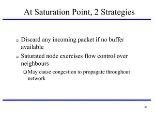 At Saturation Point, 2 Strategies





Discard any incoming packet if no buffer
available
Saturated node exercises flow control over
neighbours
 May

cause congestion to propagate throughout
network

42

 