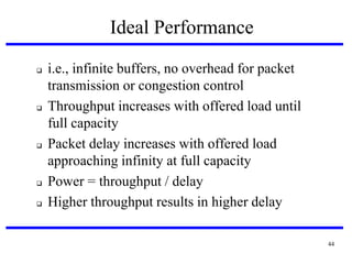 Ideal Performance









i.e., infinite buffers, no overhead for packet
transmission or congestion control
Throughput increases with offered load until
full capacity
Packet delay increases with offered load
approaching infinity at full capacity
Power = throughput / delay
Higher throughput results in higher delay
44

 