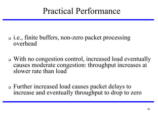 Practical Performance






i.e., finite buffers, non-zero packet processing
overhead
With no congestion control, increased load eventually
causes moderate congestion: throughput increases at
slower rate than load

Further increased load causes packet delays to
increase and eventually throughput to drop to zero
46

 