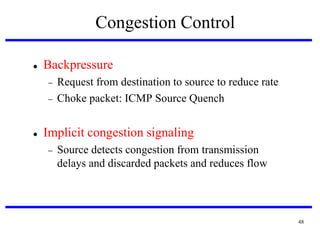 Congestion Control


Backpressure





Request from destination to source to reduce rate
Choke packet: ICMP Source Quench

Implicit congestion signaling


Source detects congestion from transmission
delays and discarded packets and reduces flow

48

 