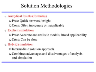 Solution Methodologies






Analytical results (formulas)‫‏‬
 Pros: Quick answers, insight
 Cons: Often inaccurate or inapplicable
Explicit simulation
 Pros: Accurate and realistic models, broad applicability
 Cons: Can be slow
Hybrid simulation
 Intermediate solution approach
 Combines advantages and disadvantages of analysis
and simulation

 