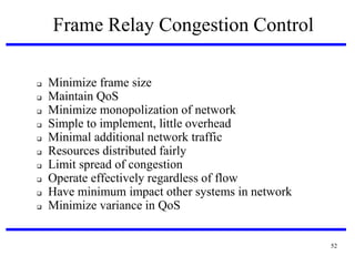 Frame Relay Congestion Control












Minimize frame size
Maintain QoS
Minimize monopolization of network
Simple to implement, little overhead
Minimal additional network traffic
Resources distributed fairly
Limit spread of congestion
Operate effectively regardless of flow
Have minimum impact other systems in network
Minimize variance in QoS

52

 