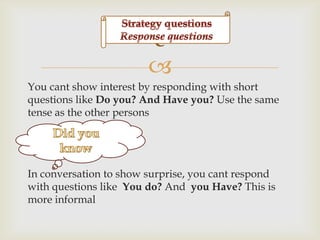 c

You cant show interest by responding with short
questions like Do you? And Have you? Use the same
tense as the other persons

In conversation to show surprise, you cant respond
with questions like You do? And you Have? This is
more informal

 