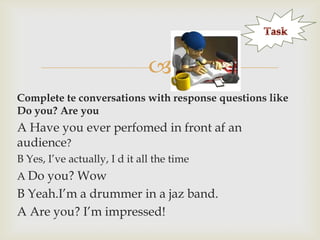 a

Complete te conversations with response questions like
Do you? Are you

A Have you ever perfomed in front af an
audience?
B Yes, I‟ve actually, I d it all the time
A Do you? Wow

B Yeah.I‟m a drummer in a jaz band.
A Are you? I‟m impressed!

 