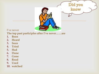 g


I‟ve never
The top past participles after I’ve never……are
1. Been
2. Heard
3. Seen
4. Tried
5. Had
6. Done
7. Gone
8. Read
9. Used
10. watched

 
