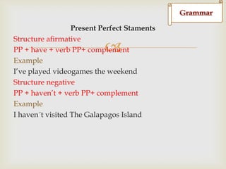 d
Present Perfect Staments
Structure afirmative
PP + have + verb PP+ complement
Example
I‟ve played videogames the weekend
Structure negative
PP + haven‟t + verb PP+ complement
Example
I haven´t visited The Galapagos Island



 