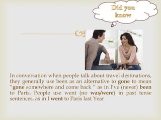 g



In conversation when people talk about travel destinations,
they generally use been as an alternative to gone to mean
“gone somewhere and come back ” as in I‟ve (never) been
to Paris. People use went (no was/were) in past tense
sentences, as in I went to Paris last Year

 