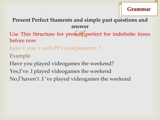 d
Present Perfect Staments and simple past questions and
answer
Use This Structure for present perfect for indefinite times
before now
have + you + verb PP+ complement+ ?
Example
Have you played videogames the weekend?
Yes,I‟ve .I played videogames the weekend
No,I‟haven‟t .I „ve played videogames the weekend



 
