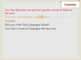 d
Use This Structure for past for specific events or times in
the past
Did you+ verb Present + complement
Example
Did you visite The Galapagos Island?
Yes,I did .I went to Galapagos the last year



 