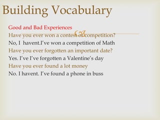 Building Vocabulary
Good and Bad Experiences
Have you ever won a contest or competition?
No, I havent.I‟ve won a competition of Math
Have you ever forgotten an important date?
Yes. I‟ve I‟ve forgotten a Valentine‟s day
Have you ever found a lot money
No. I havent. I‟ve found a phone in buss



 