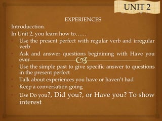 UNIT 2
EXPERIENCES
Introducction.
In Unit 2, you learn how to……
• Use the present perfect with regular verb and irregular
verb
• Ask and answer questions beginining with Have you
ever
• Use the simple past to give specific answer to questions
in the present perfect
• Talk about experiences you have or haven‟t had
• Keep a conversation going
•

Use Do you?,

interest

Did you?, or Have you? To show

 
