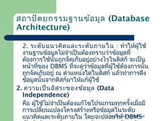 สถาปัต ยกรรมฐานข้อ มูล (Database
Architecture)
2. ระดับ แนวคิด และระดับ ภายใน : ทำาให้ผู้ใช้
งานฐาȨ้อมูลไม่จำาเป็นต้องทราบว่าข้อมูลที่
ต้องการใช้นนถูกจัดเก็บอยูอย่างไรในดิสก์ จะเป็น
ั้
่
หน้าทีของ DBMS ทีจะดูว่าข้อมูลที่ผู้ใช้ต้องการนัน
่
่
้
ถูกจัดเก็บอยู่ ณ ตำาแหน่งใดในดิสก์ แล้วทำาการดึง
ข้อมูลนันจากดิสก์มาให้แก้ผู้ใช้
้
2. ความเป็น อิส ระของข้อ มูล (Data
Independence)
คือ ผู้ใช้ไม่จำาเป็นต้องแก้ไขโปรแกรมทุกครั้งเมื่อมี
การเปลี่ยนแปลงโครงสร้างหรือข้อมูลในระดับ
Introduction to Database
แนวคิดและระดับภายใน โดยจะปล่อยให้ DBMS

 