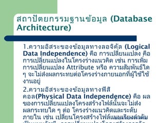สถาปัต ยกรรมฐานข้อ มูล (Database
Architecture)
1.ความอิส ระของข้อ มูล ทางลอจิค ัล (Logical
Data Independence) คือ การเปลี่ยนแปลง คือ
การเปลี่ยนแปลงในโครงร่างแนวคิด เช่น การเพิ่ม
การเปลี่ยนแปลง Attribute หรือ ความสัมพันธ์ใด
ๆ จะไม่ส่งผลกระทบต่อโครงร่างภายนอกทีผู้ใช้ใช้
่
งานอยู่
2.ความอิส ระของข้อ มูล ทางฟิส ิ
คอล(Physical Data Independence) คือ ผล
ของการเปลี่ยนแปลงโครงสร้างไฟล์นั้นจะไม่ส่ง
ผลกระทบใด ๆ ต่อ โครงร่างแนวคิดและระดับ
Introduction งลำาดับ
ภายใน เช่น เปลี่ยนโครงสร้างไฟล์แบบเรียto Database

 