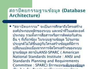 สถาปัต ยกรรมฐานข้อ มูล (Database
Architecture)
 “สถาปัต ยกรรม”

จะเป็นการศึกษาถึงโครงสร้าง
องค์ประกอบหลักของระบบ และหน้าที่ในแต่ละองค์
ประกอบ รวมทังการสื่อสารหรือการติดต่อกับส่วน
้
อื่น ๆ ทีเกี่ยวข้อง ในระบบฐาȨ้อมูล โปรแกรม
่
ประยุกต์ไม่ได้ขึ้นอยูกับโครงสร้างข้อมูลทีมการ
่
่ ี
เปลี่ยนแปลงเนื่องจากการจัดโครงสร้างของระบบ
ฐาȨ้อมูล สถาบันANSI-SPARC ( American
National Standards Institute : ANSI and
Standards Planning and Requirements
Committee : SPARC) มีการแบ่งระดับของข้อมูล
Introduction to Database

 