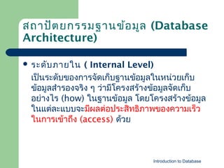 สถาปัต ยกรรมฐานข้อ มูล (Database
Architecture)
 ระดับ ภายใน

( Internal Level)
เป็นระดับของการจัดเก็บฐาȨ้อมูลในหน่วยเก็บ
ข้อมูลสำารองจริง ๆ ว่ามีโครงสร้างข้อมูลจัดเก็บ
อย่างไร (how) ในฐาȨ้อมูล โดยโครงสร้างข้อมูล
ในแต่ละแบบจะมีผลต่อประสิทธิภาพของความเร็ว
ในการเข้าถึง (access) ด้วย

Introduction to Database

 