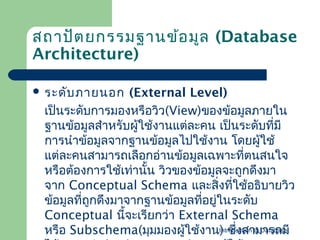 สถาปัต ยกรรมฐานข้อ มูล (Database
Architecture)
 ระดับ ภายนอก

(External Level)
เป็นระดับการมองหรือวิว(View)ของข้อมูลภายใน
ฐาȨ้อมูลสำาหรับผู้ใช้งานแต่ละคน เป็นระดับทีมี
่
การนำาข้อมูลจากฐาȨ้อมูลไปใช้งาน โดยผู้ใช้
แต่ละคนสามารถเลือกอ่านข้อมูลเฉพาะที่ตนสนใจ
หรือต้องการใช้เท่านั้น วิวของข้อมูลจะถูกดึงมา
จาก Conceptual Schema และสิ่งทีใช้อธิบายวิว
่
ข้อมูลทีถูกดึงมาจากฐาȨ้อมูลทีอยู่ในระดับ
่
่
Conceptual นีจะเรียกว่า External Schema
้
Introduction to Database
หรือ Subschema(มุมมองผู้ใช้งาน) ซึงสามารถมี
่

 